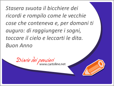Stasera svuota il bicchiere dei ricordi e rompilo come le vecchie cose che conteneva e, per domani ti auguro: di raggiungere i sogni, toccare il cielo e leccarti le dita. Buon Anno