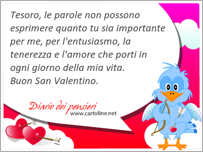 Tesoro, le parole non possono esprimere quanto tu sia importante per me, per l'entusiasmo, la tenerezza e l'amore che porti in ogni giorno della mia vita. Buon San Valentino.