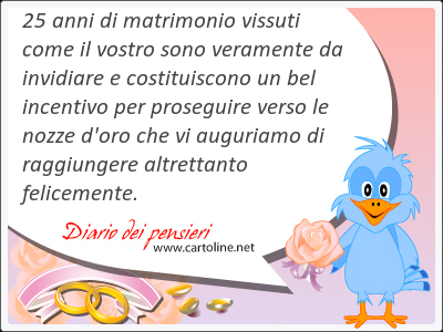 25 anni di matrimonio vissuti come il vostro sono veramente da invidiare e costituiscono un bel incentivo per proseguire verso le nozze d'oro che vi auguriamo di raggiungere altrettanto felicemente.