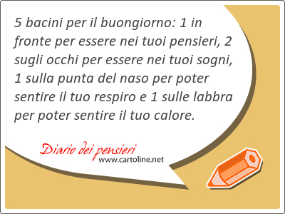 5 bacini per il buongiorno: 1 in fronte per essere nei tuoi pensieri, 2 sugli occhi per essere nei tuoi sogni, 1 sulla punta del naso per poter sentire il tuo respiro e 1 sulle labbra per poter sentire il tuo <strong>calore</strong>.