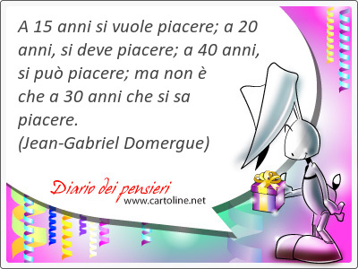 A 15 anni si vuole piacere; a 20 anni, si deve piacere; a 40 anni, si pu piacere; ma non  che a 30 anni che si sa piacere.