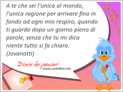 A te che sei l'unica al <strong>mondo</strong>, l'unica ragione per arrivare fino in fondo ad ogni mio respiro, quando ti guardo dopo un giorno pieno di parole, senza che tu mi dica niente tutto si fa chiaro.