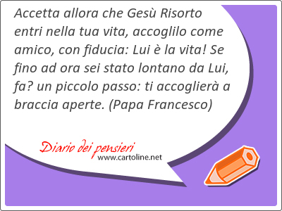 Accetta allora che Gesù Risorto entri nella tua vita, accoglilo come amico, con fiducia: Lui è la vita! Se fino ad ora sei stato lontano da Lui, fa’ un piccolo passo: ti accoglierà a braccia aperte.