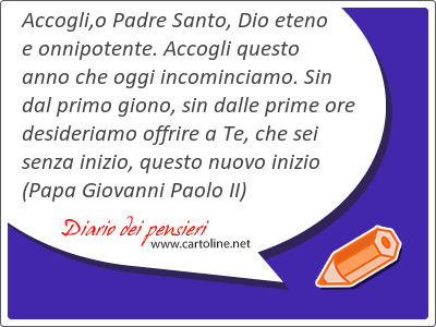 Accogli,o Padre Santo, Dio eteno e onnipotente. Accogli questo anno che <strong>oggi</strong> incominciamo. Sin dal primo giono, sin dalle prime ore desideriamo offrire a Te, che sei senza inizio, questo nuovo inizio