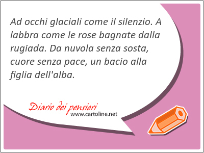 Ad occhi glaciali come il silenzio. A labbra come le rose bagnate dalla rugiada. Da nuvola <strong>senza</strong> sosta, cuore <strong>senza</strong> pace, un bacio alla figlia dell'alba.