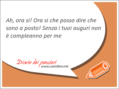 Ah, ora si! Ora si che posso dire che sono a posto! Senza i tuoi <strong>auguri</strong> non  compleanno per me