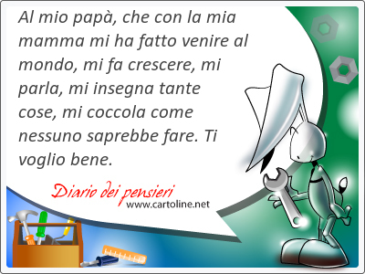 Al mio pap, che con la mia mamma mi ha fatto venire al mondo, mi fa crescere, mi parla, mi insegna tante cose, mi coccola come nessuno saprebbe fare. Ti voglio bene.