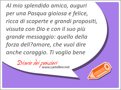 Al mio splendido amico, auguri per una Pasqua gioiosa e felice, ricca di scoperte e grandi propositi, vissuta con Dio e con il suo pi grande messaggio: quello della forza dellamore, che vuol dire anche coraggio. Ti voglio bene