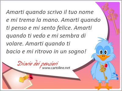 Amarti quando scrivo il tuo nome e mi trema la mano. Amarti quando ti penso e mi sento felice. Amarti quando ti vedo e mi sembra di volare. Amarti quando ti bacio e mi ritrovo in un sogno!