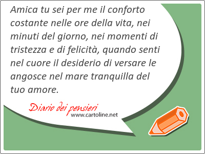 Amica tu sei per me il conforto costante nelle ore della vita, nei minuti del giorno, nei momenti di tristezza e di felicit, quando senti nel cuore il desiderio di versare le angosce nel mare tranquilla del tuo amore.