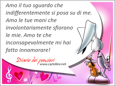 Amo il tuo sguardo che indifferentemente si posa su di me. Amo le tue mani che involontariamente sfiorano le mie. Amo te che inconsapevolmente mi hai fatto innamorare!