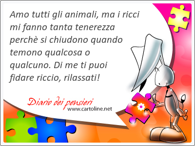 Amo tutti gli animali, ma i ricci mi fanno tanta tenerezza perch si chiudono quando temono qualcosa o qualcuno. Di me ti puoi fidare riccio, rilassati!