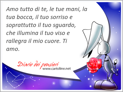 Amo tutto di te, le tue mani, la tua bocca, il tuo sorriso e soprattutto il tuo sguardo, che illumina il tuo viso e rallegra il mio cuore. Ti amo. 