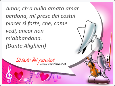 Amor, ch'a nullo amato amar perdona, mi prese del costui piacer s forte, che, come vedi, ancor non m'abbandona.