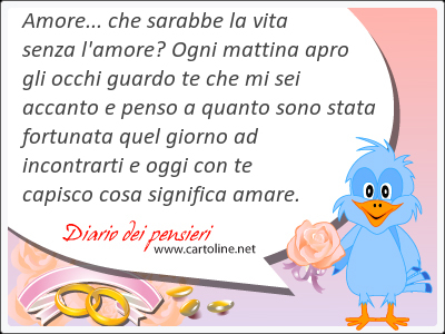 Amore... che sarabbe la vita senza l'amore? Ogni mattina apro gli occhi <strong>guardo</strong> te che mi sei accanto e penso a quanto sono stata fortunata quel giorno ad incontrarti e oggi con te capisco cosa significa amare.