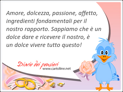 Amore, dolcezza, passione, affetto, ingredienti fondamentali per il nostro rapporto. Sappiamo che  un <strong>dolce</strong> dare e ricevere il nostro,  un <strong>dolce</strong> vivere tutto questo!