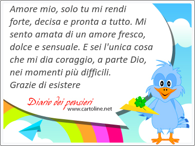 Amore mio, solo tu mi rendi forte, decisa e pronta a tutto. Mi sento amata di un amore fresco, dolce e sensuale. E sei l'unica cosa che mi dia coraggio, a parte Dio, nei momenti pi difficili. Grazie di esistere