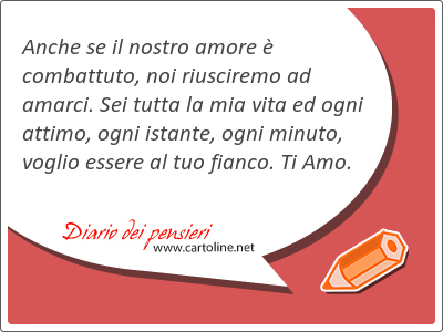 Anche se il nostro amore  combattuto, noi riusciremo ad amarci. Sei tutta la mia vita ed ogni attimo, ogni istante, ogni minuto, <strong>voglio</strong> essere al tuo fianco. Ti Amo.