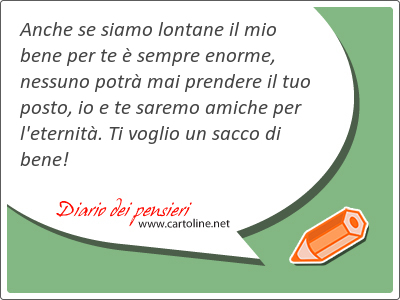 Anche se siamo lontane il mio bene per te  sempre enorme, nessuno potr mai prendere il tuo posto, io e te saremo <strong>amiche</strong> per l'eternit. Ti voglio un sacco di bene!