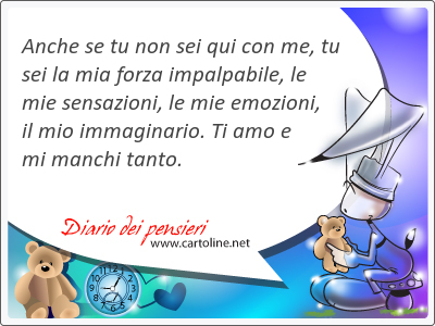 Anche se tu non sei qui con me, tu sei la mia <strong>forza</strong> impalpabile, le mie sensazioni, le mie emozioni, il mio immaginario. Ti amo e mi manchi tanto. 