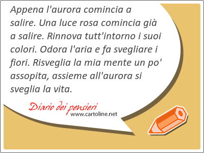 Appena l'aurora comincia a salire. Una luce rosa comincia gi a salire. Rinnova tutt'intorno i suoi colori. Odora l'aria e fa svegliare i fiori. Risveglia la mia <strong>mente</strong> un po' assopita, assieme all'aurora si sveglia la vita.