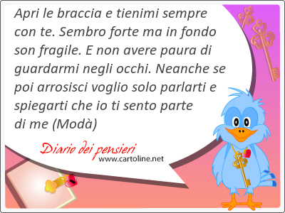 Apri le <strong>braccia</strong> e tienimi sempre con te. Sembro forte ma in fondo son fragile. E non avere paura di guardarmi negli occhi. Neanche se poi arrosisci voglio solo parlarti e spiegarti che io ti sento parte di me