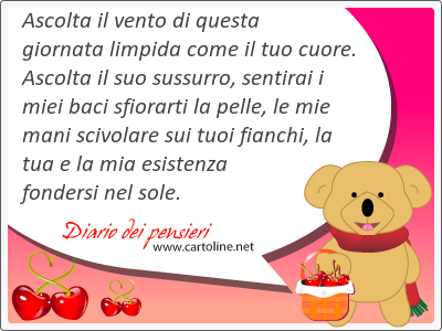 Ascolta il vento di questa giornata limpida come il tuo cuore. Ascolta il suo sussurro, sentirai i miei baci sfiorarti la <strong>pelle</strong>, le mie mani scivolare sui tuoi fianchi, la tua e la mia esistenza fondersi nel sole.