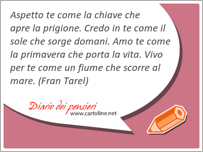 Aspetto te come la chiave che apre la prigione. Credo in te come il sole che sorge domani. Amo te come la primavera che porta la vita. Vivo per te come un fiume che scorre al mare.