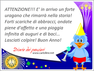 ATTENZIONE!!! E' in arrivo un forte uragano che rimarr nella storia! Forti scariche di abbracci, ondate piene d'affetto e una pioggia infinita di auguri e di baci... Lasciati colpire! Buon Anno!