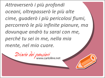 Attraverser i pi profondi  oceani, oltrepasser le pi alte cime, guader i pi pericolosi fiumi, percorrer le pi infinite pianure, ma dovunque andr tu sarai con me, perch tu sei in me, nella mia mente, nel mio cuore.