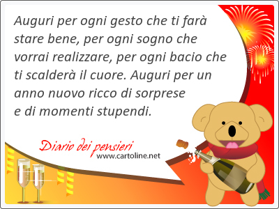 Auguri per ogni gesto che ti far stare <strong>bene</strong>, per ogni sogno che vorrai realizzare, per ogni bacio che ti scalder il cuore. Auguri per un anno nuovo ricco di sorprese e di momenti stupendi.