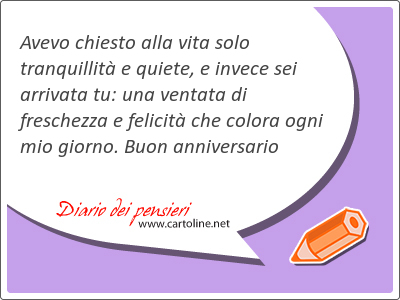 Avevo chiesto alla vita solo tranquillit e quiete, e invece sei arrivata tu: una ventata di freschezza e felicit che colora ogni mio giorno. Buon anniversario