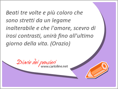 Beati tre volte e pi <strong>coloro</strong> che sono stretti da un legame inalterabile e che l'amore, scevro di irosi contrasti, unir fino all'ultimo giorno della vita.