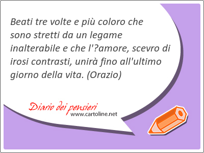 Beati tre volte e pi coloro che sono stretti da un legame inalterabile e che l'amore, scevro di irosi contrasti, unir fino all'ultimo giorno della vita.