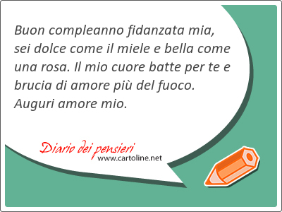 Buon compleanno fidanzata mia, sei dolce come il miele e bella come una rosa. Il mio cuore batte per te e brucia di amore pi del fuoco. Auguri amore mio.