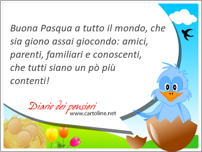 Buona Pasqua a tutto il mondo, che sia giono assai giocondo: <strong>amici</strong>, parenti, familiari e conoscenti,  che tutti siano un p pi contenti!