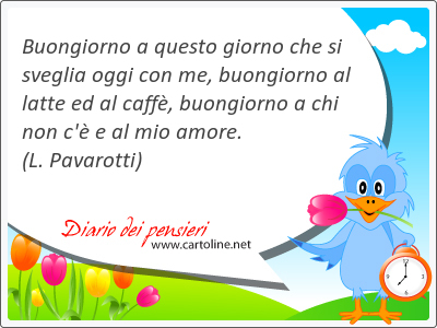 Buongiorno a questo giorno che si sveglia oggi con me, buongiorno al latte ed al caff, buongiorno a chi non c' e al mio amore.