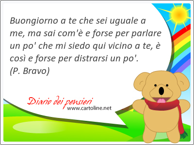 Buongiorno a te che sei uguale a me, ma sai com' e forse per parlare un po' che mi siedo qui vicino a te,  cos e forse per distrarsi un po'.