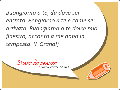 Buongiorno a te, da dove sei entrato. Bongiorno a te e come sei arrivato. Buongiorno a te dolce mia finestra, accanto a me dopo la tempesta.