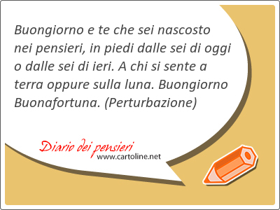 Buongiorno e te che sei nascosto nei pensieri, in piedi dalle sei di oggi o dalle sei di ieri. A chi si sente a terra oppure sulla luna. Buongiorno Buonafortuna.