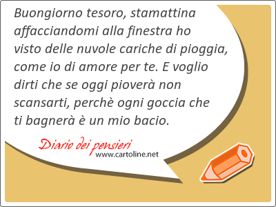 Buongiorno tesoro, stamattina affacciandomi alla finestra ho visto delle nuvole cariche di pioggia, come io di amore per te. E voglio dirti che se oggi piover non scansarti, perch ogni goccia che ti bagner  un mio bacio.