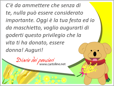 C' da ammettere che senza di te, nulla pu essere considerato importante. Oggi  la tua festa ed io da maschietto, voglio augurarti di goderti questo privilegio che la vita ti ha donato, essere donna! Auguri!