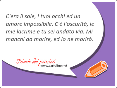 C'era il sole, i tuoi occhi ed un amore <strong>impossibile</strong>. C' l'oscurit, le mie lacrime e tu sei andato via. Mi manchi da morire, ed io ne morir.