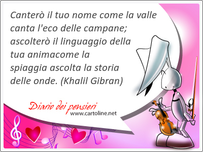 Canter il tuo nome come la valle canta l'eco delle campane; ascolter il linguaggio della tua animacome la spiaggia ascolta la storia delle onde.