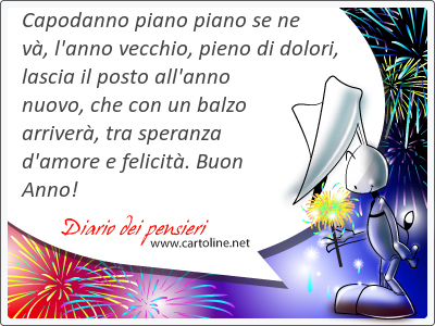 Capodanno piano piano se ne v, l'anno vecchio, pieno di dolori, lascia il posto all'anno nuovo, che con un balzo arriver, tra speranza d'amore e felicit. Buon Anno!