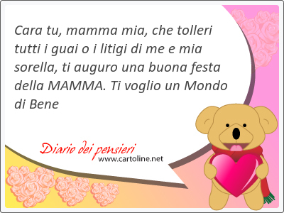 <strong>Cara</strong> tu, mamma mia, che tolleri tutti i guai o i litigi di me e mia sorella, ti auguro una buona festa della MAMMA. Ti voglio un Mondo di Bene