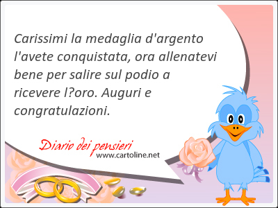 Carissimi la medaglia d'argento l'avete conquistata, ora allenatevi bene per salire sul podio a ricevere loro. Auguri e <strong>congratulazioni</strong>.