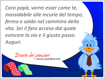 Caro papà, vorrei esser come te, inossidabile alle incurie del tempo, fermo e saldo nel cammino della vita. Sei il faro acceso dal quale evincere la via e il giusto passo. Auguri.