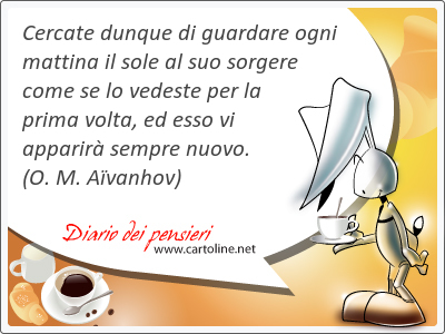 Cercate dunque di guardare ogni mattina il sole al suo sorgere come se lo vedeste per la prima volta, ed esso vi apparir sempre nuovo.