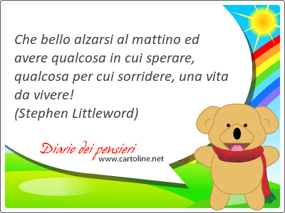 Che bello <strong>alzarsi</strong> al mattino ed avere qualcosa in cui sperare, qualcosa per cui sorridere, una vita da vivere!